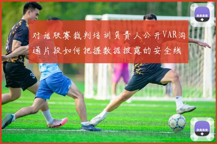 对话联赛裁判培训负责人公开VAR沟通片段如何把握数据披露的安全线