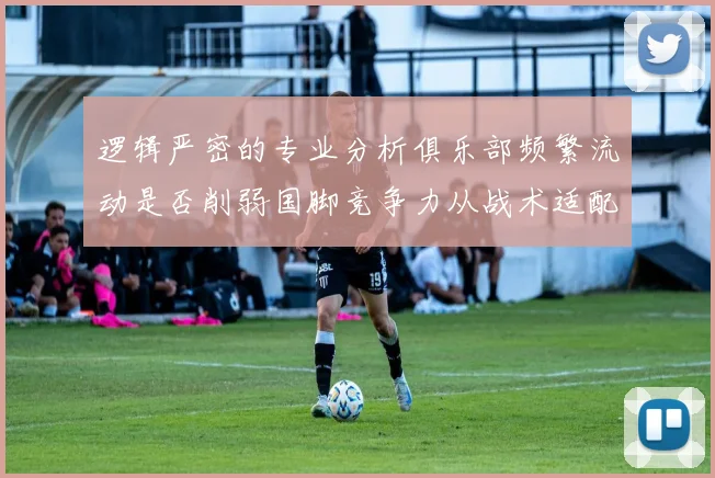 逻辑严密的专业分析俱乐部频繁流动是否削弱国脚竞争力从战术适配性与国家队稳定性视角解读