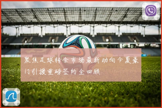 聚焦足球转会市场最新动向今夏豪门引援重磅签约全回顾